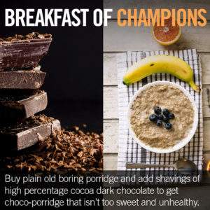 Buy plain porridge and add dark chocolate pieces to get a choco-porridge.